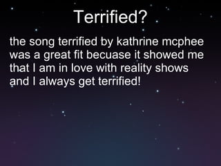 Terrified? the song terrified by kathrine mcphee was a great fit becuase it showed me that I am in love with reality shows and I always get terrified! 