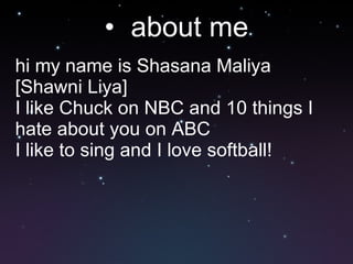 about me hi my name is Shasana Maliya [Shawni Liya] I like Chuck on NBC and 10 things I hate about you on ABC I like to sing and I love softball! 
