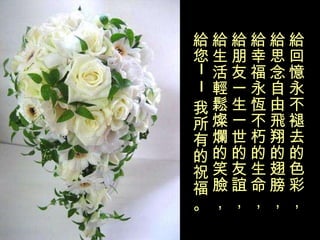 給回憶永不褪去的色彩， 給思念自由飛翔的翅膀， 給幸福永恆不朽的生命， 給朋友一生一世的友誼， 給生活輕鬆燦爛的笑臉， 給您——我所有的祝福。 