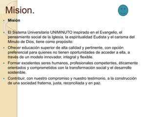 Mision.
 Misión
 El Sistema Universitario UNIMINUTO inspirado en el Evangelio, el
pensamiento social de la Iglesia, la espiritualidad Eudista y el carisma del
Minuto de Dios, tiene como propósito:
 Ofrecer educación superior de alta calidad y pertinente, con opción
preferencial para quienes no tienen oportunidades de acceder a ella, a
través de un modelo innovador, integral y flexible.
 Formar excelentes seres humanos, profesionales competentes, éticamente
orientados y comprometidos con la transformación social y el desarrollo
sostenible.
 Contribuir, con nuestro compromiso y nuestro testimonio, a la construcción
de una sociedad fraterna, justa, reconciliada y en paz.
 