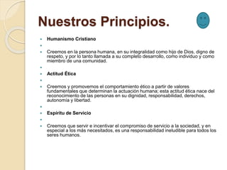 Nuestros Principios.
 Humanismo Cristiano

 Creemos en la persona humana, en su integralidad como hijo de Dios, digno de
respeto, y por lo tanto llamada a su completo desarrollo, como individuo y como
miembro de una comunidad.

 Actitud Ética

 Creemos y promovemos el comportamiento ético a partir de valores
fundamentales que determinan la actuación humana; esta actitud ética nace del
reconocimiento de las personas en su dignidad, responsabilidad, derechos,
autonomía y libertad.

 Espíritu de Servicio

 Creemos que servir e incentivar el compromiso de servicio a la sociedad, y en
especial a los más necesitados, es una responsabilidad ineludible para todos los
seres humanos.
 