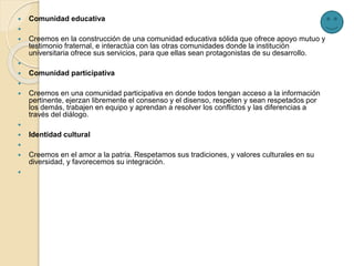  Comunidad educativa

 Creemos en la construcción de una comunidad educativa sólida que ofrece apoyo mutuo y
testimonio fraternal, e interactúa con las otras comunidades donde la institución
universitaria ofrece sus servicios, para que ellas sean protagonistas de su desarrollo.

 Comunidad participativa

 Creemos en una comunidad participativa en donde todos tengan acceso a la información
pertinente, ejerzan libremente el consenso y el disenso, respeten y sean respetados por
los demás, trabajen en equipo y aprendan a resolver los conflictos y las diferencias a
través del diálogo.

 Identidad cultural

 Creemos en el amor a la patria. Respetamos sus tradiciones, y valores culturales en su
diversidad, y favorecemos su integración.

 