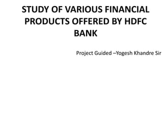 STUDY OF VARIOUS FINANCIAL
PRODUCTS OFFERED BY HDFC
BANK
Project Guided –Yogesh Khandre Sir
 