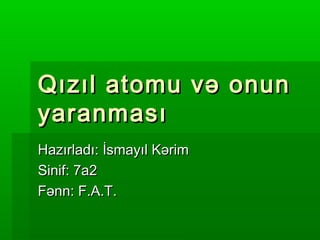 Qızıl atomu və onun
yaranması
Hazırladı: İsmayıl Kərim
Sinif: 7a2
Fənn: F.A.T.

 