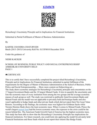 12345678
Heisenberg's Uncertainty Principle and its Implications for Financial Institutions
Submitted in Partial Fulfilment of Master of Business Administration
By
KARTIK CHANDRA CHATURVEDI
Batch (2013–2015) University Roll No: S133F0010 December 2014
Under the guidance of
NIDHI KAICKER
SCHOOL OF BUSINESS, PUBLIC POLICY AND SOCIAL ENTREPRENEURSHIP
AMBEDKAR UNIVERSITY DELH
PAGE 1
CERTIFICATE
This is to certify that I have successfully completed the project titled Heisenberg's Uncertainty
Principle and its Implications for Financial Institutions submitted in partial fulfilment of the
requirements for the Degree of Master of Business Administration at the School of Business, Public
Policy and Social Entrepreneurship, ... Show more content on Helpwriting.net ...
The study draws economic analogies for Heisenberg's Uncertainty principle and concentrates on the
17 largest Investment Banks and the 10 largest Mutual Funds. It tries to quantify the uncertainty and
lists the economic mass of every institution from among the two groups and the average economic
masses of each group as well. The study was restricted to publically listed Investment Banks and
Mutual Funds and the model was not applicable to privately held and boutique banks and also
wasn't applicable to hedge funds and other private funds which did not report their Net Asset Value
Returns. According to the findings, the economic mass was highest for Goldman Sachs while
Toronto Domino Bank shows the least economic mass. When it comes to Mutual Funds, Pimco the
world's largest mutual fund had the lowest economic mass; the exposure to the crisis could be the
reason behind this. The American Funds Growth Fund of America has the highest economic mass.
This study has been able to show that the Heisenberg's Uncertainty Principle has implications for
financial institutions. For future research, one could look into applying the model for privately held
Financial Institutions and those funds which do not report their returns like Hedge Funds.
 