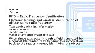 RFID
RFID = Radio Frequency Identification
Electronic labeling and wireless identification of
objects using radio frequency
Tag carries with its information
a serial number
Model number
Color or any other imaginable data
When these tags pass through a field generated by
a compatible reader, they transmit this information
back to the reader, thereby identifying the object
 