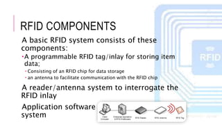 RFID COMPONENTS
A basic RFID system consists of these
components:
A programmable RFID tag/inlay for storing item
data;
 Consisting of an RFID chip for data storage
 an antenna to facilitate communication with the RFID chip
A reader/antenna system to interrogate the
RFID inlay
Application software and a host computer
system
 