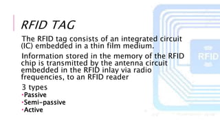 RFID TAG
The RFID tag consists of an integrated circuit
(IC) embedded in a thin film medium.
Information stored in the memory of the RFID
chip is transmitted by the antenna circuit
embedded in the RFID inlay via radio
frequencies, to an RFID reader
3 types
Passive
Semi-passive
Active
 