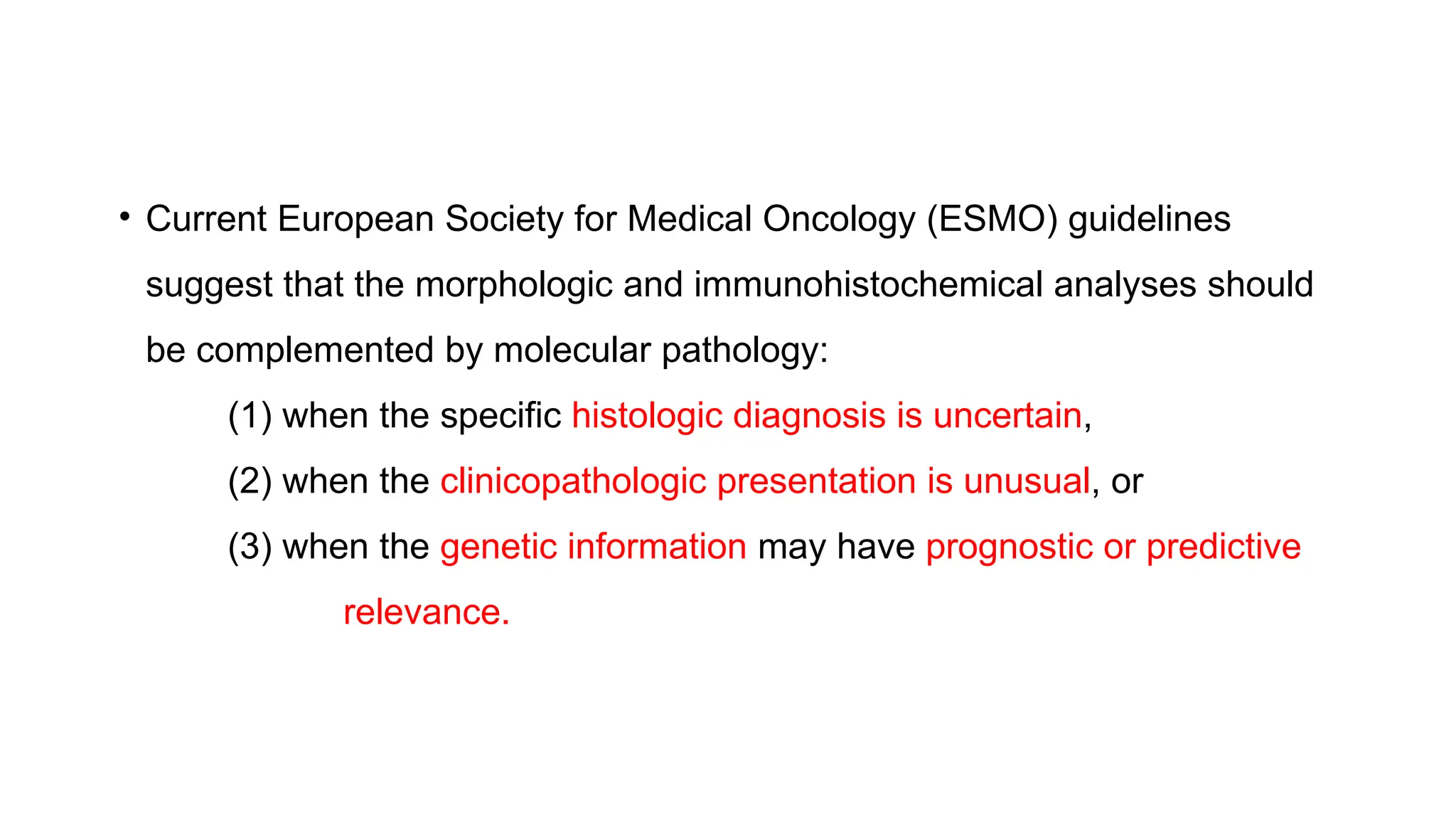 • Current European Society for Medical Oncology (ESMO) guidelines
suggest that the morphologic and immunohistochemical analyses should
be complemented by molecular pathology:
(1) when the specific histologic diagnosis is uncertain,
(2) when the clinicopathologic presentation is unusual, or
(3) when the genetic information may have prognostic or predictive
relevance.
 
