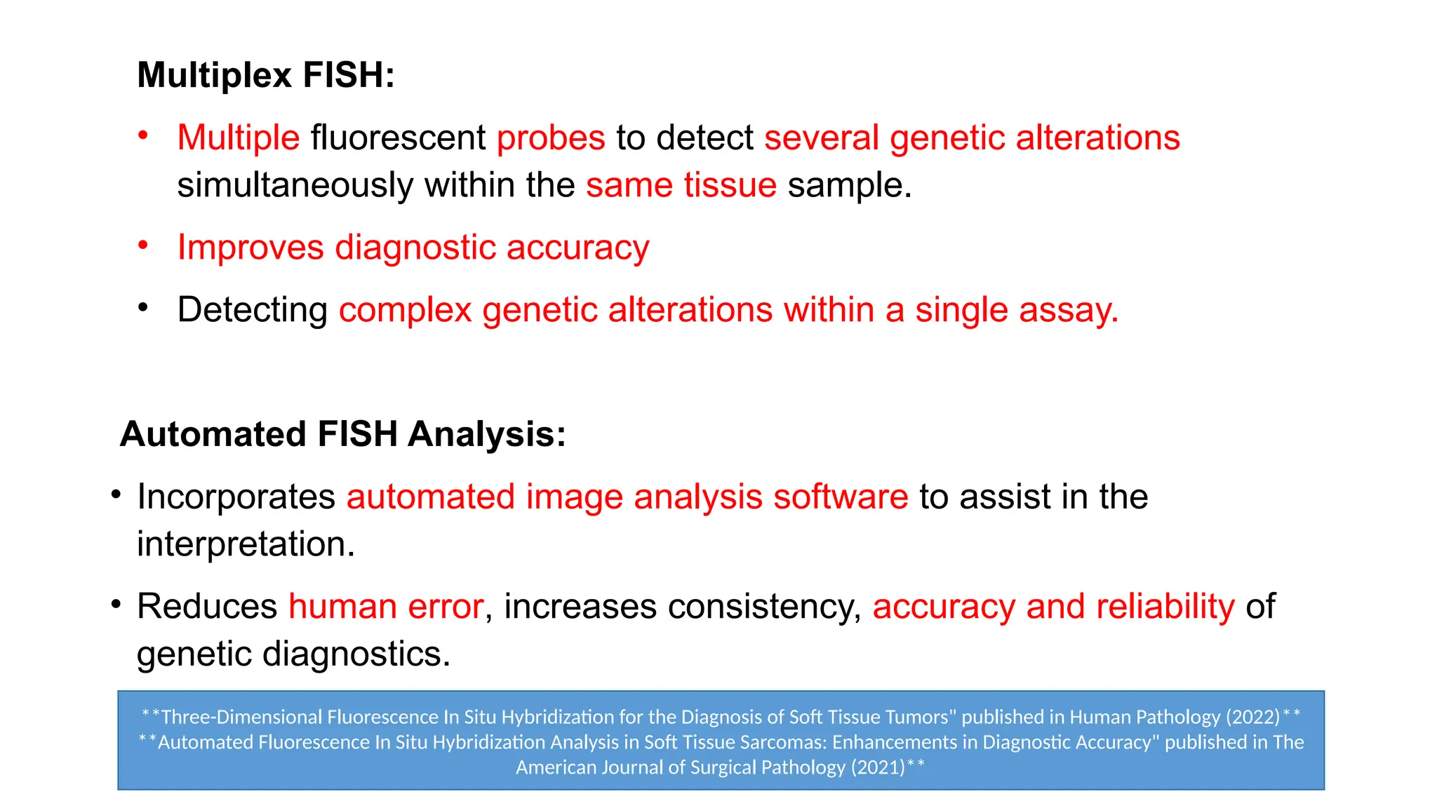 Multiplex FISH:
• Multiple fluorescent probes to detect several genetic alterations
simultaneously within the same tissue sample.
• Improves diagnostic accuracy
• Detecting complex genetic alterations within a single assay.
Automated FISH Analysis:
• Incorporates automated image analysis software to assist in the
interpretation.
• Reduces human error, increases consistency, accuracy and reliability of
genetic diagnostics.
**Three-Dimensional Fluorescence In Situ Hybridization for the Diagnosis of Soft Tissue Tumors" published in Human Pathology (2022)**
**Automated Fluorescence In Situ Hybridization Analysis in Soft Tissue Sarcomas: Enhancements in Diagnostic Accuracy" published in The
American Journal of Surgical Pathology (2021)**
 