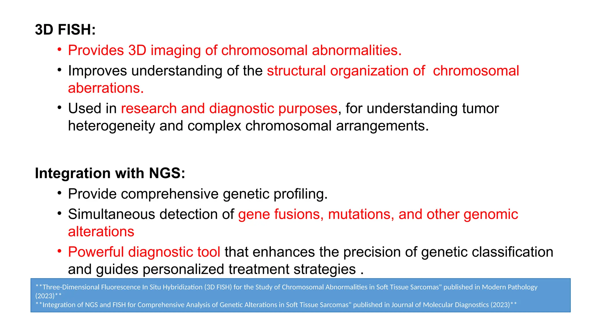 3D FISH:
• Provides 3D imaging of chromosomal abnormalities.
• Improves understanding of the structural organization of chromosomal
aberrations.
• Used in research and diagnostic purposes, for understanding tumor
heterogeneity and complex chromosomal arrangements.
Integration with NGS:
• Provide comprehensive genetic profiling.
• Simultaneous detection of gene fusions, mutations, and other genomic
alterations
• Powerful diagnostic tool that enhances the precision of genetic classification
and guides personalized treatment strategies .
**Three-Dimensional Fluorescence In Situ Hybridization (3D FISH) for the Study of Chromosomal Abnormalities in Soft Tissue Sarcomas" published in Modern Pathology
(2023)**
**Integration of NGS and FISH for Comprehensive Analysis of Genetic Alterations in Soft Tissue Sarcomas" published in Journal of Molecular Diagnostics (2023)**
 