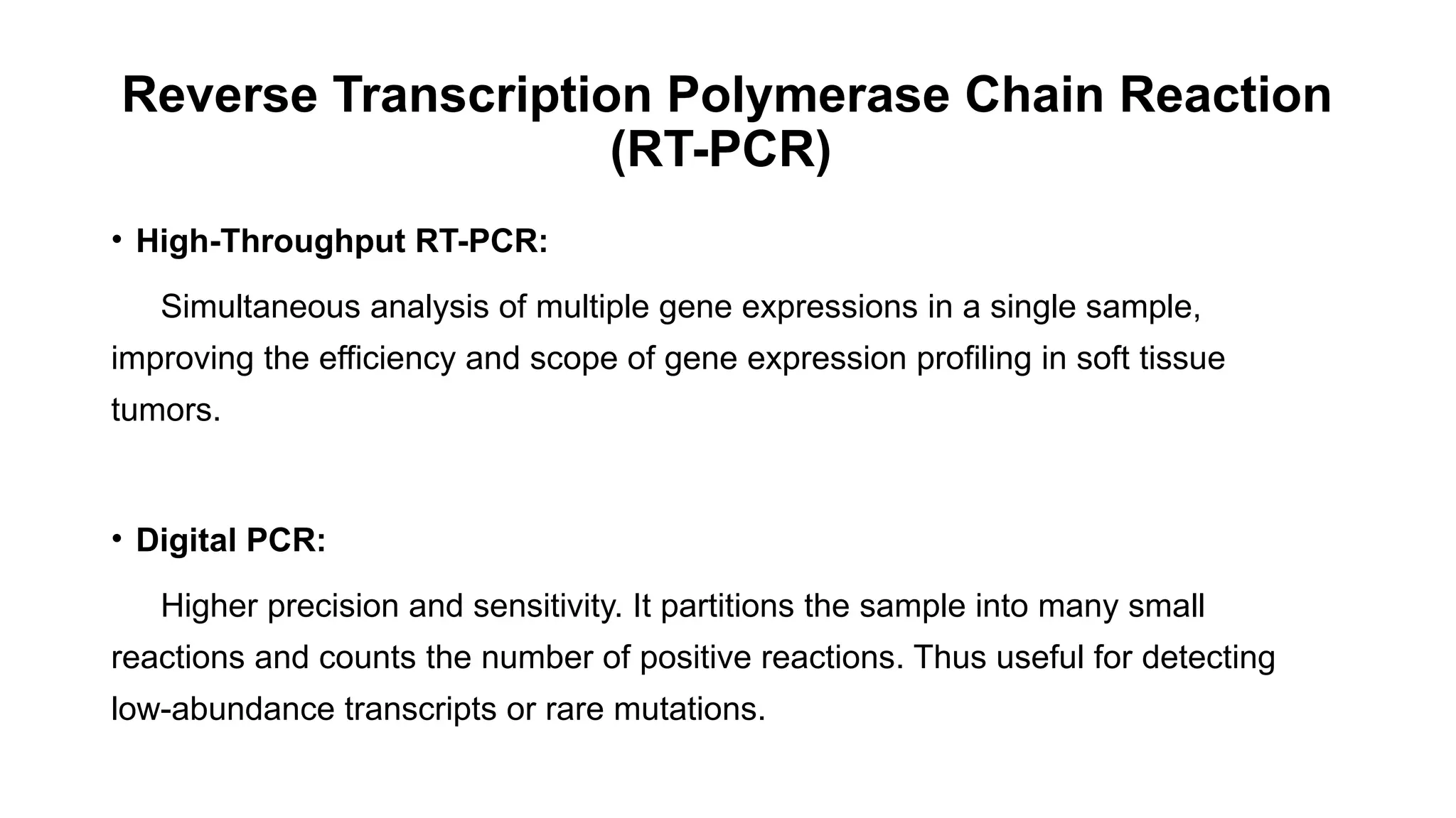 Reverse Transcription Polymerase Chain Reaction
(RT-PCR)
• High-Throughput RT-PCR:
Simultaneous analysis of multiple gene expressions in a single sample,
improving the efficiency and scope of gene expression profiling in soft tissue
tumors.
• Digital PCR:
Higher precision and sensitivity. It partitions the sample into many small
reactions and counts the number of positive reactions. Thus useful for detecting
low-abundance transcripts or rare mutations.
 