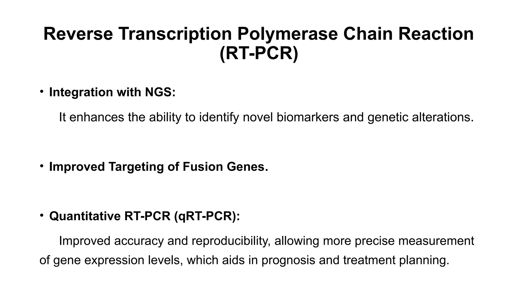 Reverse Transcription Polymerase Chain Reaction
(RT-PCR)
• Integration with NGS:
It enhances the ability to identify novel biomarkers and genetic alterations.
• Improved Targeting of Fusion Genes.
• Quantitative RT-PCR (qRT-PCR):
Improved accuracy and reproducibility, allowing more precise measurement
of gene expression levels, which aids in prognosis and treatment planning.
 