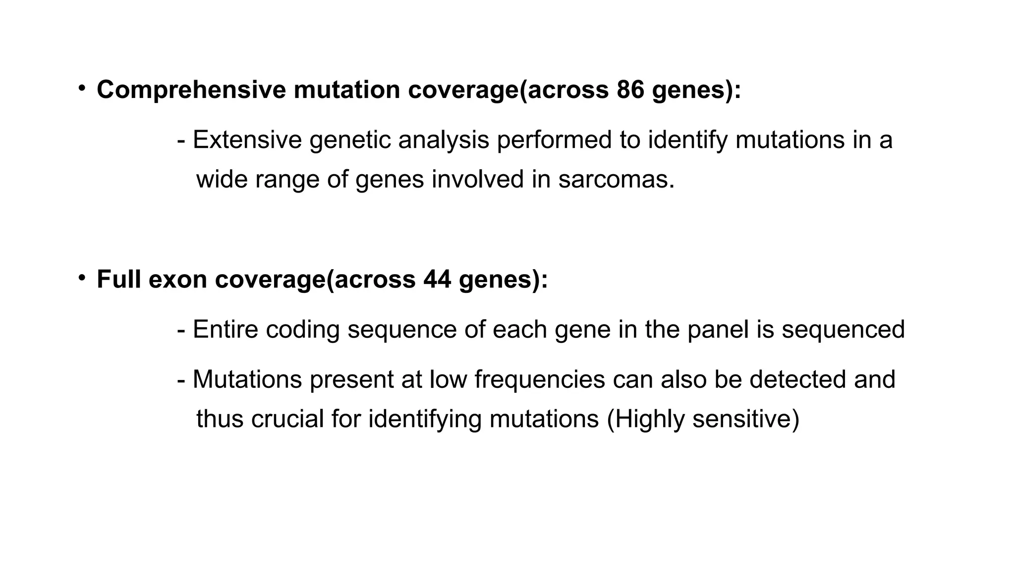 • Comprehensive mutation coverage(across 86 genes):
- Extensive genetic analysis performed to identify mutations in a
wide range of genes involved in sarcomas.
• Full exon coverage(across 44 genes):
- Entire coding sequence of each gene in the panel is sequenced
- Mutations present at low frequencies can also be detected and
thus crucial for identifying mutations (Highly sensitive)
 