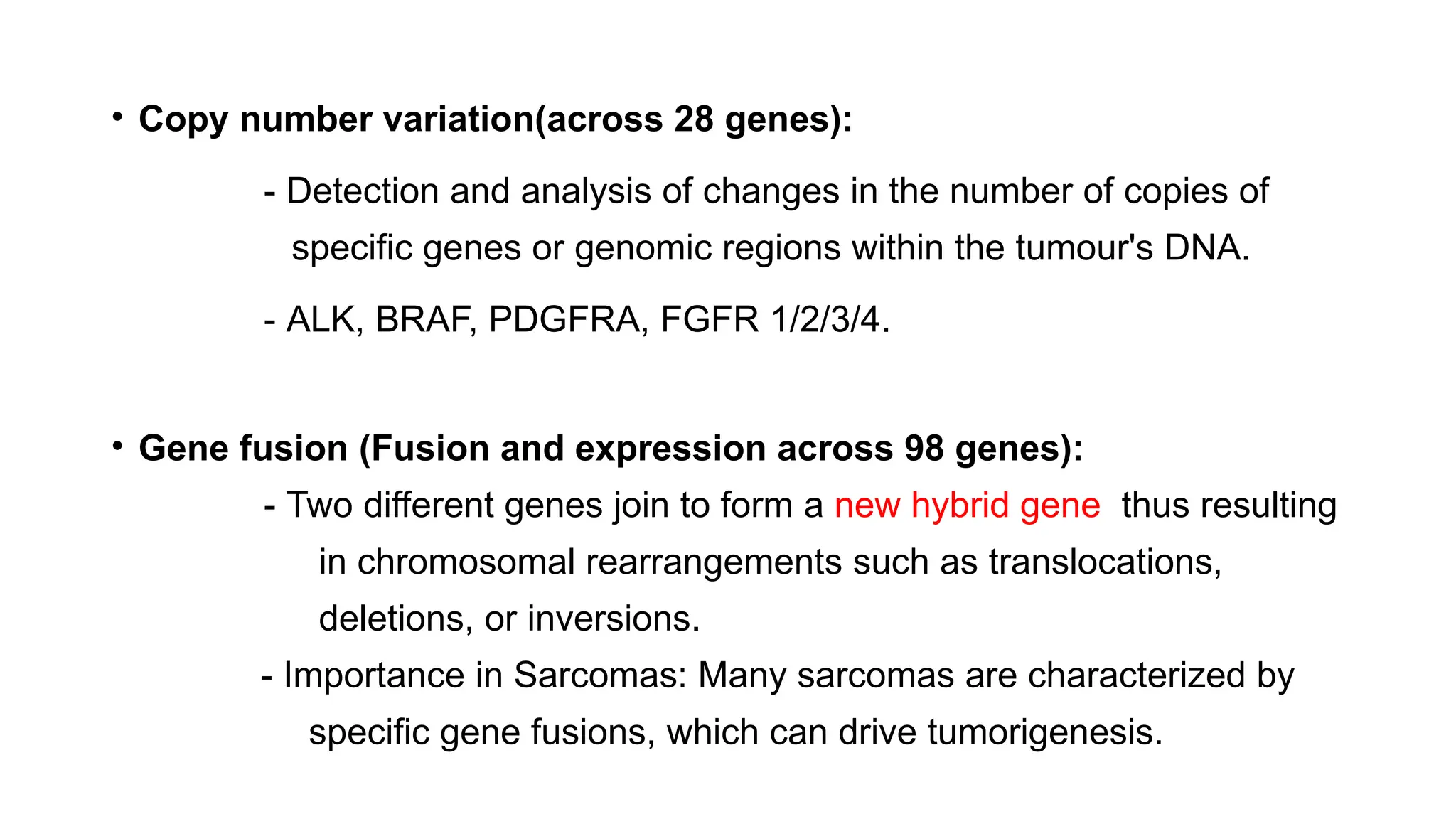 • Copy number variation(across 28 genes):
- Detection and analysis of changes in the number of copies of
specific genes or genomic regions within the tumour's DNA.
- ALK, BRAF, PDGFRA, FGFR 1/2/3/4.
• Gene fusion (Fusion and expression across 98 genes):
- Two different genes join to form a new hybrid gene thus resulting
in chromosomal rearrangements such as translocations,
deletions, or inversions.
- Importance in Sarcomas: Many sarcomas are characterized by
specific gene fusions, which can drive tumorigenesis.
 