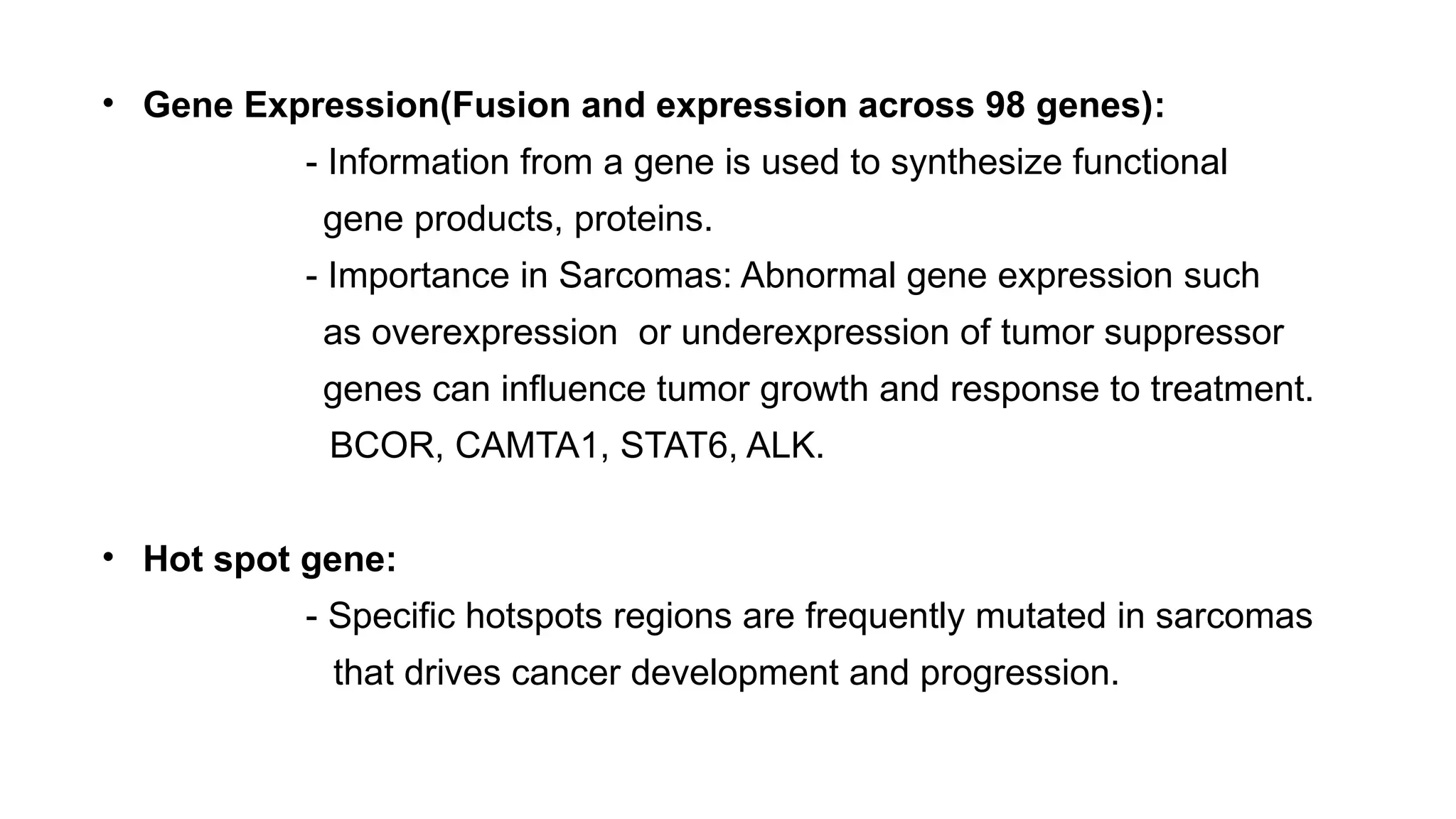 • Gene Expression(Fusion and expression across 98 genes):
- Information from a gene is used to synthesize functional
gene products, proteins.
- Importance in Sarcomas: Abnormal gene expression such
as overexpression or underexpression of tumor suppressor
genes can influence tumor growth and response to treatment.
BCOR, CAMTA1, STAT6, ALK.
• Hot spot gene:
- Specific hotspots regions are frequently mutated in sarcomas
that drives cancer development and progression.
 