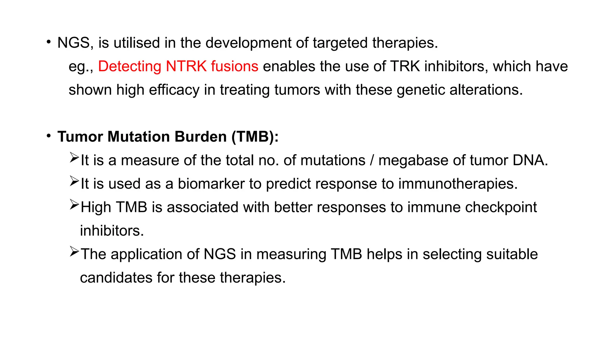 • NGS, is utilised in the development of targeted therapies.
eg., Detecting NTRK fusions enables the use of TRK inhibitors, which have
shown high efficacy in treating tumors with these genetic alterations.
• Tumor Mutation Burden (TMB):
It is a measure of the total no. of mutations / megabase of tumor DNA.
It is used as a biomarker to predict response to immunotherapies.
High TMB is associated with better responses to immune checkpoint
inhibitors.
The application of NGS in measuring TMB helps in selecting suitable
candidates for these therapies.
 