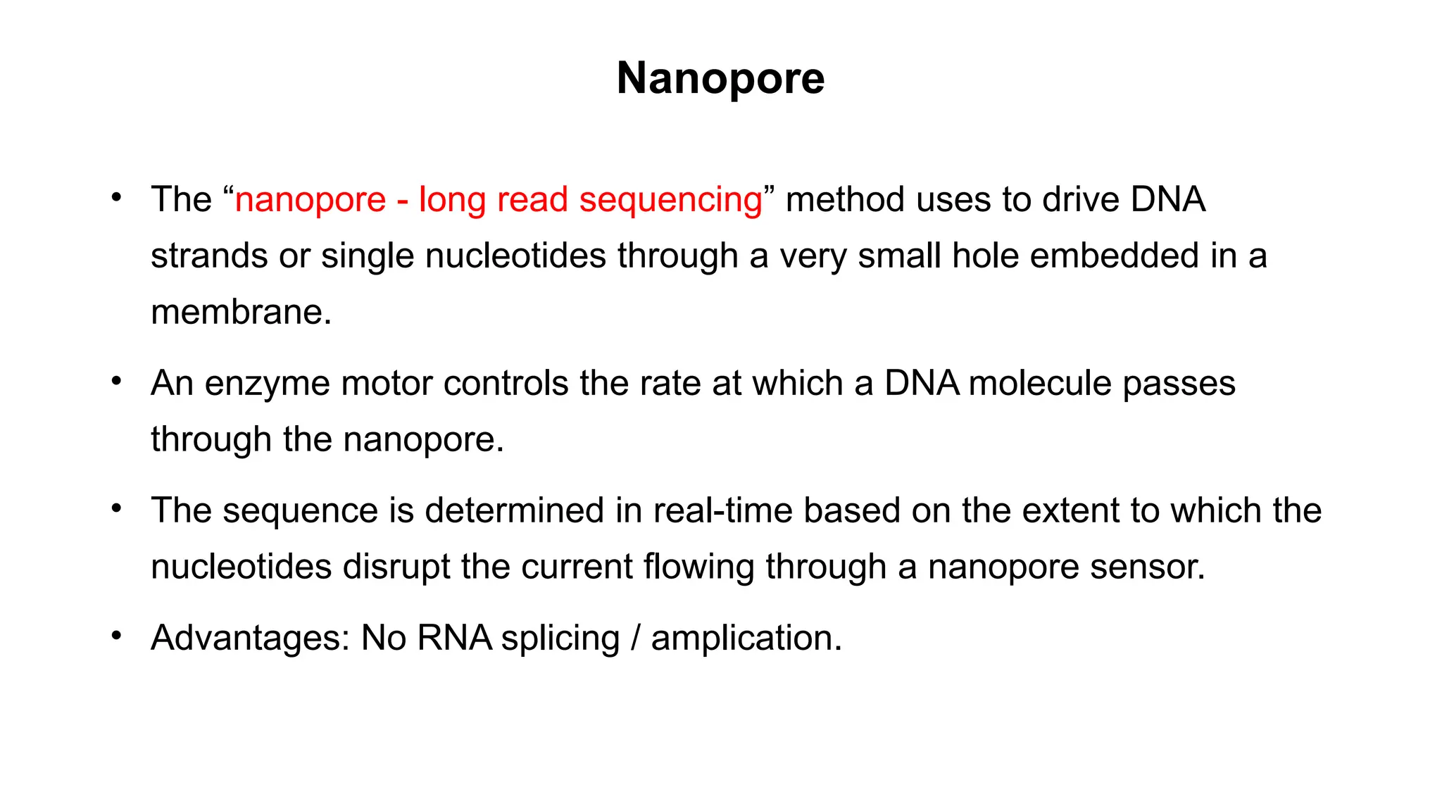 Nanopore
• The “nanopore - long read sequencing” method uses to drive DNA
strands or single nucleotides through a very small hole embedded in a
membrane.
• An enzyme motor controls the rate at which a DNA molecule passes
through the nanopore.
• The sequence is determined in real-time based on the extent to which the
nucleotides disrupt the current flowing through a nanopore sensor.
• Advantages: No RNA splicing / amplication.
 