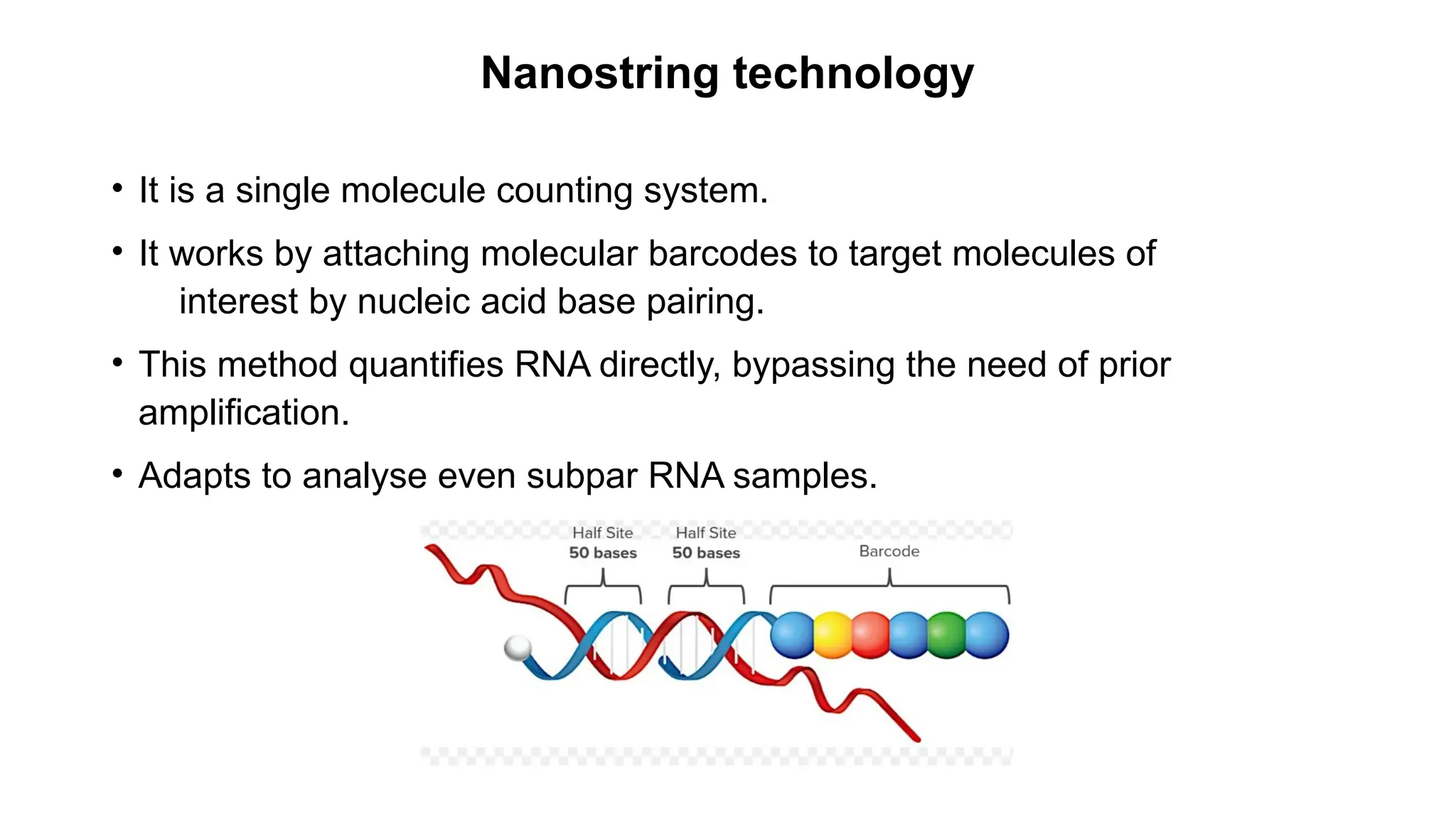Nanostring technology
• It is a single molecule counting system.
• It works by attaching molecular barcodes to target molecules of
interest by nucleic acid base pairing.
• This method quantifies RNA directly, bypassing the need of prior
amplification.
• Adapts to analyse even subpar RNA samples.
 