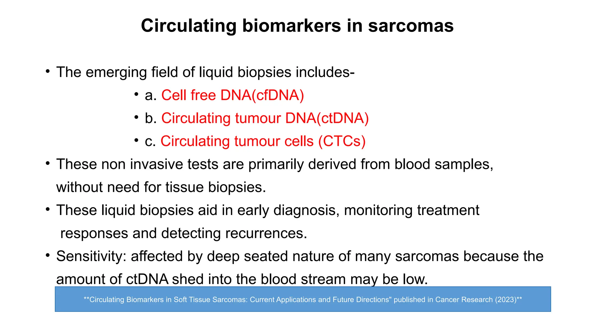 • The emerging field of liquid biopsies includes-
• a. Cell free DNA(cfDNA)
• b. Circulating tumour DNA(ctDNA)
• c. Circulating tumour cells (CTCs)
• These non invasive tests are primarily derived from blood samples,
without need for tissue biopsies.
• These liquid biopsies aid in early diagnosis, monitoring treatment
responses and detecting recurrences.
• Sensitivity: affected by deep seated nature of many sarcomas because the
amount of ctDNA shed into the blood stream may be low.
Circulating biomarkers in sarcomas
**Circulating Biomarkers in Soft Tissue Sarcomas: Current Applications and Future Directions" published in Cancer Research (2023)**
 