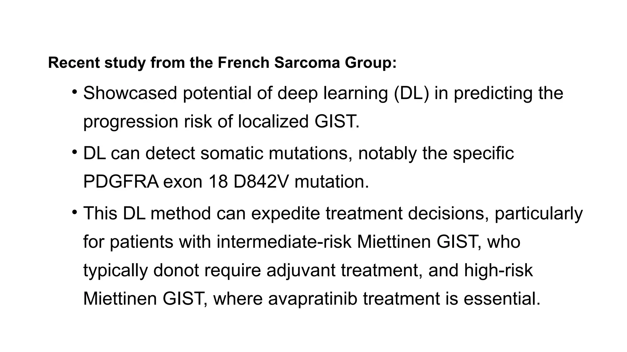 Recent study from the French Sarcoma Group:
• Showcased potential of deep learning (DL) in predicting the
progression risk of localized GIST.
• DL can detect somatic mutations, notably the specific
PDGFRA exon 18 D842V mutation.
• This DL method can expedite treatment decisions, particularly
for patients with intermediate-risk Miettinen GIST, who
typically donot require adjuvant treatment, and high-risk
Miettinen GIST, where avapratinib treatment is essential.
 