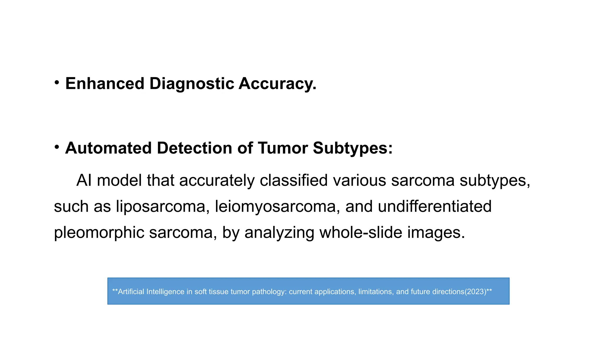 • Enhanced Diagnostic Accuracy.
• Automated Detection of Tumor Subtypes:
AI model that accurately classified various sarcoma subtypes,
such as liposarcoma, leiomyosarcoma, and undifferentiated
pleomorphic sarcoma, by analyzing whole-slide images.
**Artificial Intelligence in soft tissue tumor pathology: current applications, limitations, and future directions(2023)**
 