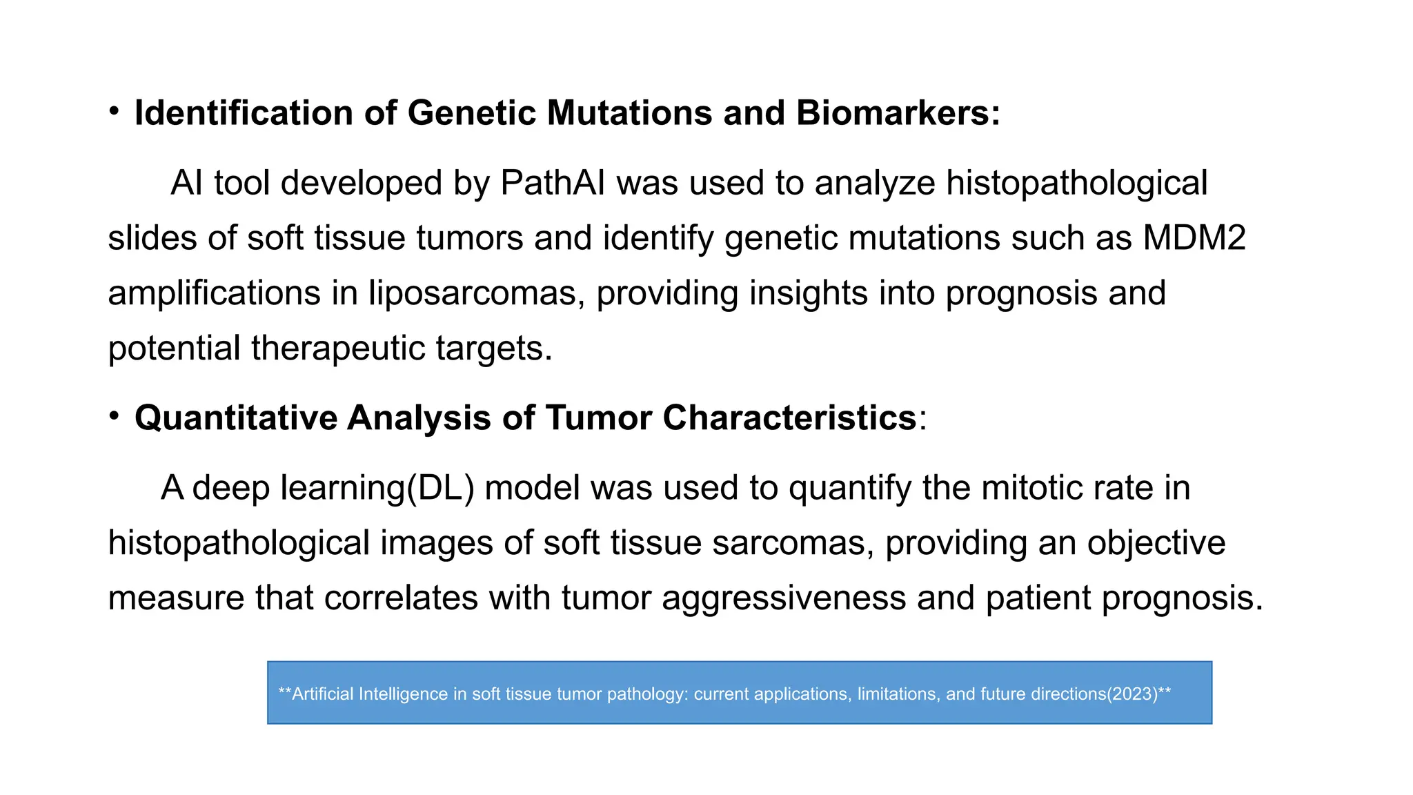 • Identification of Genetic Mutations and Biomarkers:
AI tool developed by PathAI was used to analyze histopathological
slides of soft tissue tumors and identify genetic mutations such as MDM2
amplifications in liposarcomas, providing insights into prognosis and
potential therapeutic targets.
• Quantitative Analysis of Tumor Characteristics:
A deep learning(DL) model was used to quantify the mitotic rate in
histopathological images of soft tissue sarcomas, providing an objective
measure that correlates with tumor aggressiveness and patient prognosis.
**Artificial Intelligence in soft tissue tumor pathology: current applications, limitations, and future directions(2023)**
 