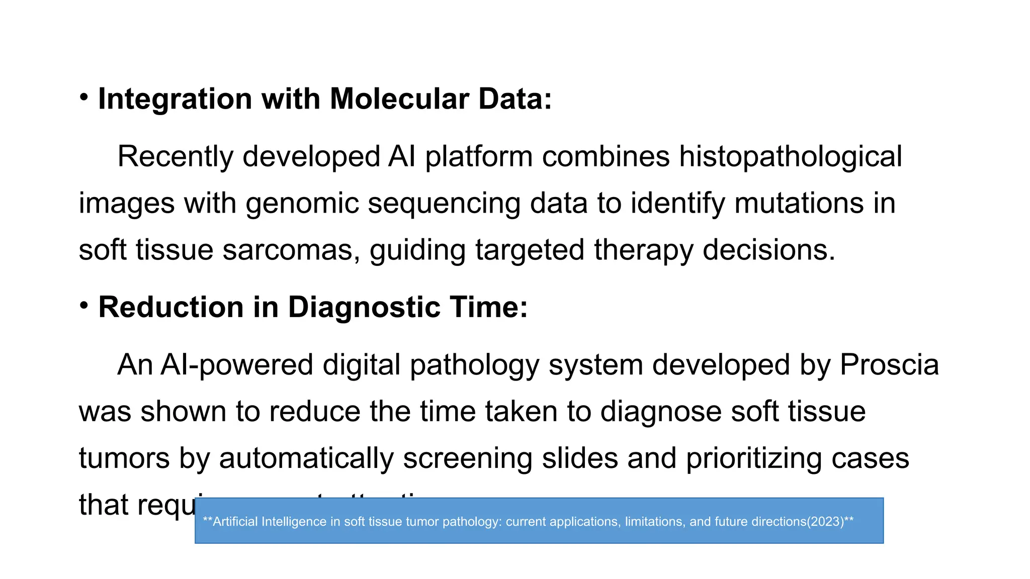 • Integration with Molecular Data:
Recently developed AI platform combines histopathological
images with genomic sequencing data to identify mutations in
soft tissue sarcomas, guiding targeted therapy decisions.
• Reduction in Diagnostic Time:
An AI-powered digital pathology system developed by Proscia
was shown to reduce the time taken to diagnose soft tissue
tumors by automatically screening slides and prioritizing cases
that require urgent attention.
**Artificial Intelligence in soft tissue tumor pathology: current applications, limitations, and future directions(2023)**
 