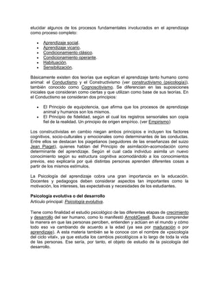 elucidar algunos de los procesos fundamentales involucrados en el aprendizaje
como proceso completo:

       Aprendizaje social.
       Aprendizaje vicario.
       Condicionamiento clásico.
       Condicionamiento operante.
       Habituación.
       Sensibilización.

Básicamente existen dos teorías que explican el aprendizaje tanto humano como
animal: el Conductismo y el Constructivismo (ver constructivismo (psicología)),
también conocido como Cognoscitivismo. Se diferencian en las suposiciones
iniciales que consideran como ciertas y que utilizan como base de sus teorías. En
el Conductismo se consideran dos principios:

       El Principio de equipotencia, que afirma que los procesos de aprendizaje
       animal y humanos son los mismos.
       El Principio de fidelidad, según el cual los registros sensoriales son copia
       fiel de la realidad. Un principio de origen empírico. (ver Empirismo)

Los constructivistas en cambio niegan ambos principios e incluyen los factores
cognitivos, socio-culturales y emocionales como determinantes de las conductas.
Entre ellos se destacan los piagetianos (seguidores de las enseñanzas del suizo
Jean Piaget), quienes hablan del Principio de asimilación-acomodación como
determinante del aprendizaje. Según el cual cada individuo asimila un nuevo
conocimiento según su estructura cognitiva acomodándolo a los conocimientos
previos, eso explicaría por qué distintas personas aprenden diferentes cosas a
partir de los mismos estímulos.

La Psicología del aprendizaje cobra una gran importancia en la educación.
Docentes y pedagogos deben considerar aspectos tan importantes como la
motivación, los intereses, las expectativas y necesidades de los estudiantes.

Psicología evolutiva o del desarrollo
Artículo principal: Psicología evolutiva.

Tiene como finalidad el estudio psicológico de las diferentes etapas de crecimiento
y desarrollo del ser humano, como lo manifestó ArnoldGesell. Busca comprender
la manera en que las personas perciben, entienden y actúan en el mundo y cómo
todo eso va cambiando de acuerdo a la edad (ya sea por maduración o por
aprendizaje). A esta materia también se le conoce con el nombre de «psicología
del ciclo vital», ya que estudia los cambios psicológicos a lo largo de toda la vida
de las personas. Ese sería, por tanto, el objeto de estudio de la psicología del
desarrollo.
 