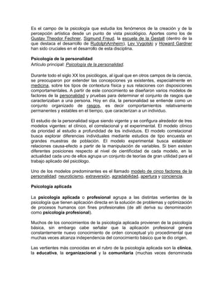 Es el campo de la psicología que estudia los fenómenos de la creación y de la
percepción artística desde un punto de vista psicológico. Aportes como los de
Gustav Theodor Fechner, Sigmund Freud, la escuela de la Gestalt (dentro de la
que destaca el desarrollo de RudolphArnheim), Lev Vygotski y Howard Gardner
han sido cruciales en el desarrollo de esta disciplina.

Psicología de la personalidad
Artículo principal: Psicología de la personalidad.

Durante todo el siglo XX los psicólogos, al igual que en otros campos de la ciencia,
se preocuparon por extender las concepciones ya existentes, especialmente en
medicina, sobre los tipos de contextura física y sus relaciones con disposiciones
comportamentales. A partir de este conocimiento se diseñaron varios modelos de
factores de la personalidad y pruebas para determinar el conjunto de rasgos que
caracterizaban a una persona. Hoy en día, la personalidad se entiende como un
conjunto organizado de rasgos, es decir comportamientos relativamente
permanentes y estables en el tiempo, que caracterizan a un individuo.

El estudio de la personalidad sigue siendo vigente y se configura alrededor de tres
modelos vigentes: el clínico, el correlacional y el experimental. El modelo clínico
da prioridad al estudio a profundidad de los individuos. El modelo correlacional
busca explorar diferencias individuales mediante estudios de tipo encuesta en
grandes muestras de población. El modelo experimental busca establecer
relaciones causa-efecto a partir de la manipulación de variables. Si bien existen
diferentes posiciones respecto al nivel de cientificidad de cada modelo, en la
actualidad cada uno de ellos agrupa un conjunto de teorías de gran utilidad para el
trabajo aplicado del psicólogo.

Uno de los modelos predominantes es el llamado modelo de cinco factores de la
personalidad: neuroticismo, extraversión, agradabilidad, apertura y conciencia.

Psicología aplicada

La psicología aplicada o profesional agrupa a las distintas vertientes de la
psicología que tienen aplicación directa en la solución de problemas y optimización
de procesos humanos con fines profesionales (de allí deriva su denominación
como psicología profesional).

Muchos de los conocimientos de la psicología aplicada provienen de la psicología
básica, sin embargo cabe señalar que la aplicación profesional genera
constantemente nuevo conocimiento de orden conceptual y/o procedimental que
muchas veces alcanza independencia del conocimiento básico que le dio origen.

Las vertientes más conocidas en el rubro de la psicología aplicada son la clínica,
la educativa, la organizacional y la comunitaria (muchas veces denominada
 