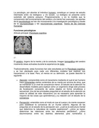 La psicología, por abordar al individuo humano, constituye un campo de estudio
intermedio entre «lo biológico» y «lo social». Lo biológico se presenta como
substrato del sistema psíquico. Progresivamente, y en la medida que la
comprensión del funcionamiento del cerebro y la mente han avanzado, los aportes
de la neurobiología se han ido incorporando a la investigación psicológica a través
de la neuropsicología y las neurociencias cognitivas, Teoría de las Ciencias
Humanas.

Funciones psicológicas
Artículo principal: Psicología cognitiva.




El cerebro, órgano de la mente y de la conducta. Imagen tomográfica del cerebro
mostrando áreas activadas durante la experiencia de dolor.

Tradicionalmente, estas funciones han sido estudiadas por la Psicología cognitiva,
y se han planteado para cada uno diferentes modelos que explican sus
mecanismos a la base. Pero, al menos en su definición, se puede describir lo
siguiente:

       Atención: comprendida como el mecanismo mediante el cual el ser humano
       hace conscientes ciertos contenidos de su mente por encima de otros, que
       se mantienen a un nivel de consciencia menor. El estudio de la atención ha
       desarrollado modelos para explicar cómo un organismo dirige este proceso
       de focalización consciente de varios objetos en forma simultánea o
       secuencial. Una de las principales preguntas en el estudio de la atención es
       sobre la utilidad de este mecanismo (no es necesario para aprender la
       mayoría de las cosas que aprendemos) y su relación con el estudio de la
       conciencia.

       Percepción: entendida como el modo en que el cuerpo y la mente cooperan
       para establecer la conciencia de un mundo externo. Algunas de las
       preguntas en el estudio de la percepción son: ¿cuál es la estructura mental
       que determina la naturaleza de nuestra experiencia?, ¿cómo se logran
       determinar las relaciones entre los elementos percibidos?, ¿cómo
       discriminamos entre los distintos elementos para nombrarlos o
 