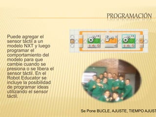 PROGRAMACIÓN
Puede agregar el
sensor táctil a un
modelo NXT y luego
programar el
comportamiento del
modelo para que
cambie cuando se
presiona o se libera el
sensor táctil. En el
Robot Educator se
incluye la posibilidad
de programar ideas
utilizando el sensor
táctil.
Se Pone BUCLE, AJUSTE, TIEMPO AJUST
 
