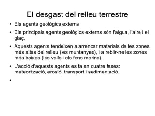 El desgast del relleu terrestre 
● Els agents geològics externs 
● Els principals agents geològics externs són l'aigua, l'aire i el 
glaç. 
● Aquests agents tendeixen a arrencar materials de les zones 
més altes del relleu (les muntanyes), i a reblir-ne les zones 
més baixes (les valls i els fons marins). 
● L'acció d'aquests agents es fa en quatre fases: 
meteorització, erosió, transport i sedimentació. 
● 
 
