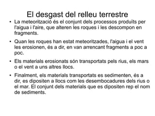 El desgast del relleu terrestre 
● La meteorització és el conjunt dels processos produïts per 
l'aigua i l'aire, que alteren les roques i les descompon en 
fragments. 
● Quan les roques han estat meteoritzades, l'aigua i el vent 
les erosionen, és a dir, en van arrencant fragments a poc a 
poc. 
● Els materials erosionats són transportats pels rius, els mars 
o el vent a uns altres llocs. 
● Finalment, els materials transportats es sedimenten, és a 
dir, es dipositen a llocs com les desembocadures dels rius o 
el mar. El conjunt dels materials que es dipositen rep el nom 
de sediments. 
 