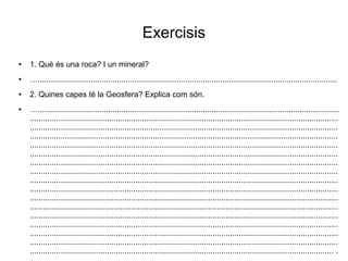 Exercisis 
● 1. Què és una roca? I un mineral? 
● …........................................................................................................................................ 
● 2. Quines capes té la Geosfera? Explica com són. 
● …......................................................................................................................................... 
............................................................................................................................................ 
............................................................................................................................................ 
............................................................................................................................................ 
............................................................................................................................................ 
............................................................................................................................................ 
............................................................................................................................................ 
............................................................................................................................................ 
............................................................................................................................................ 
............................................................................................................................................ 
............................................................................................................................................ 
............................................................................................................................................ 
............................................................................................................................................ 
............................................................................................................................................ 
............................................................................................................................................ 
............................................................................................................................................ 
.......................................................................................................................................... . 
 