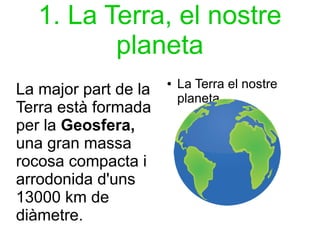 1. La Terra, el nostre 
planeta 
La major part de la 
Terra està formada 
per la Geosfera, 
una gran massa 
rocosa compacta i 
arrodonida d'uns 
13000 km de 
diàmetre. 
● La Terra el nostre 
planeta 
 