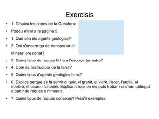 Exercisis 
● 1. Dibuixa les capes de la Geosfera: 
● Podeu mirar a la pàgina 5. 
● 1. Què són els agents geològics? 
● 2. Qui s'encarrega de transportar el 
Mineral eresionat? 
● 3. Quins tipus de roques hi ha a l'escorça terrestre? 
● 4. Com és l'estructura de la terra? 
● 5. Quins tipus d'agents geològics hi ha? 
● 6. Explica perquè es fa servir el guix, el granit, el vidre, l'acer, l'argila, el 
marbre, el coure i l'alumini. Explica a llocs on els pots trobar i si s'han obtingut 
a partir de roques o minerals. 
● 7. Quins tipus de roques coneixes? Posa'n exemples. 
 