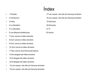 Índex 
● 1 Portada 17 Les roques i els sòls de l'escorça terrestre 
● 2 Introducció 18 Les roques i els sòls de l'escorça terrestre 
● 3 Índex 19 Exercisis 
● 4 La Geosfera 20 Exercisis 
● 5 La Geosfera 21 Fi 
● 6 Les plàques litosfèriques 22 Autors 
● 7 Com canvia el relleu terrestre 
● 8 Com canvia el relleu terrestre 
● 9 Com canvia el relleu terrestre 
● 10 Com canvia el relleu terrestre 
● 11 Risc sísmic de la Península Ibèrica 
● 12 Els desgast del relleu terrestre 
● 13 El desgast del relleu terrestre 
● 14 El desgast del relleu terrestre 
● 15 Les roques i els sòls de l'escorça terrestre 
● 16 Les roques i els sòls de l'escorça terrestre 
● 
 