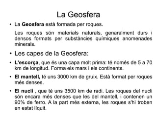 La Geosfera 
● La Geosfera està formada per roques. 
Les roques són materials naturals, genaralment durs i 
densos formats per substàncies químiques anomenades 
minerals. 
● Les capes de la Geosfera: 
● L'escorça, que és una capa molt prima: té només de 5 a 70 
km de longitud. Forma els mars i els continents. 
● El mantell, té uns 3000 km de gruix. Està format per roques 
més denses. 
● El nucli , que té uns 3500 km de radi. Les roques del nucli 
són encara més denses que les del mantell, i contenen un 
90% de ferro. A la part més externa, les roques s'hi troben 
en estat líquit. 
 