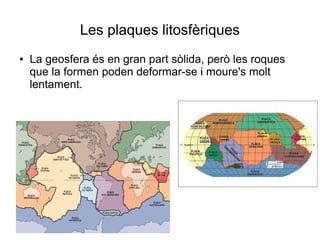 Les plaques litosfèriques 
● La geosfera és en gran part sòlida, però les roques 
que la formen poden deformar-se i moure's molt 
lentament. 
 
