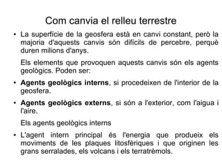 Com canvia el relleu terrestre 
● La superfície de la geosfera està en canvi constant, però la 
majoria d'aquests canvis són difícils de percebre, perquè 
duren milions d'anys. 
Els elements que provoquen aquests canvis són els agents 
geològics. Poden ser: 
● Agents geològics interns, si procedeixen de l'interior de la 
geosfera. 
● Agents geològics externs, si són a l'exterior, com l'aigua i 
l'aire. 
Els agents geològics interns 
● L'agent intern principal és l'energia que produeix els 
moviments de les plaques litosfèriques i que originen les 
grans serralades, els volcans i els terratrèmols. 
 