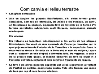 Com canvia el relleu terrestre 
● Les grans serralades 
● Allà on xoquen les plaques litosfèriques, s'hi solen formar grans 
serralades, com les de l'Himàlaia, els Andes o els Pirineus. En canvi, 
on les plaques se separen, emergeix lava de l'interior de la Terra i s'hi 
formen serralades submarines molt llargues, anomenades dorsals 
oceàniques. 
Els volcans 
● Els volcans es localitzen principalment a les vores de les plaques 
litosfèriques. Un volcà és una esquerda de l'escorça terrestre per la 
qual puja roca fosa de l'interior de la Terra fins a la superfície. Quan la 
roca fosa es troba a l'interior de la Terra rep el nom de magma, i quan 
surt a l'exterior en una erupció s'anomena lava. De vegades, a causa 
de la pressió dels gasos, el magma convertit en lava és expel·lit a 
l'exterior del volcà, juntament amb cendres i fragments de roques. 
● La lava i els altres minerals expel·lits pel volcà s'acumulen al voltant 
de l'orifici de sortida, anomenada cràter. Tots ells formen una mena 
de turó que rep el nom de con volcànic. 
 