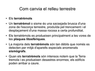 Com canvia el relleu terrestre 
● Els terratrèmols 
● Un terratrèmol o sisme és una sacsejada brusca d'una 
zona de l'escorça terrestre, produïda pel trencament i el 
desplaçament d'una massa rocosa a certa profunditat. 
● Els terratrèmols es produeixen principalment a les vores de 
les plaques litosfèriques. 
● La majoria dels terratrèmols són tan dèbils que només es 
detecten per mitjà d'aparells especials anomenats 
sismògrafs. 
● Quan els terratrèmols són intensos notem que la Terra 
tremola i es produeixen desastres enormes; els edificis 
poden arribar a caure. 
 