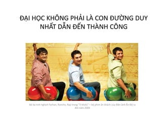 ĐẠI HỌC KHÔNG PHẢI LÀ CON ĐƯỜNG DUY
NHẤT DẪN ĐẾN THÀNH CÔNG
Bộ ba tinh nghịch Farhan, Rancho, Raji trong “3 Idiots” – bộ phim ăn khách của điện ảnh Ấn Độ ra
đời năm 2009
 