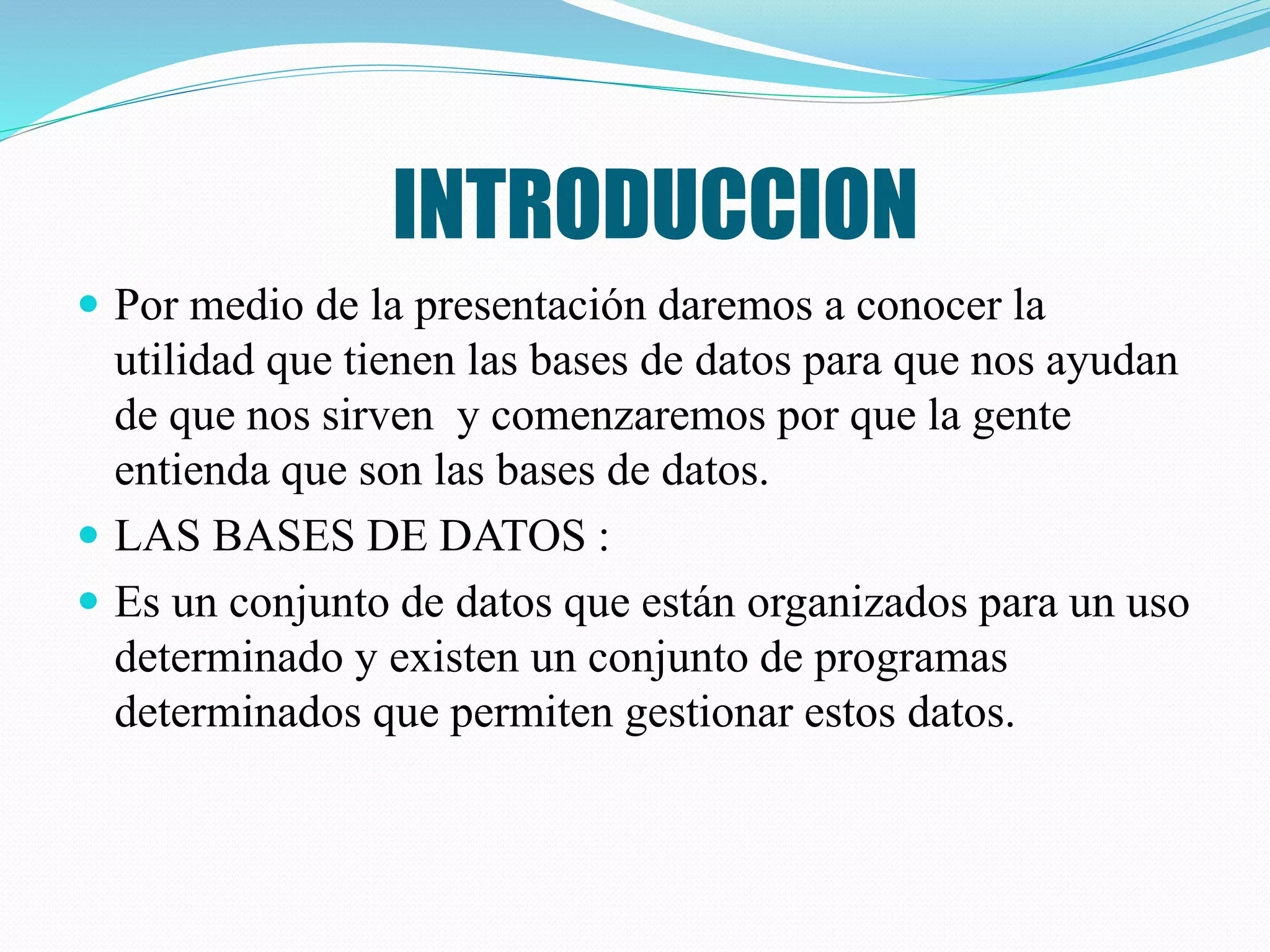 INTRODUCCION
 Por medio de la presentación daremos a conocer la
utilidad que tienen las bases de datos para que nos ayudan
de que nos sirven y comenzaremos por que la gente
entienda que son las bases de datos.
 LAS BASES DE DATOS :
 Es un conjunto de datos que están organizados para un uso
determinado y existen un conjunto de programas
determinados que permiten gestionar estos datos.
 