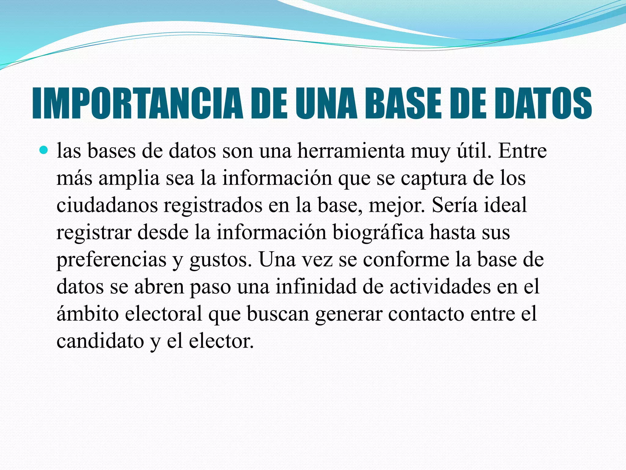 IMPORTANCIA DE UNA BASE DE DATOS
 las bases de datos son una herramienta muy útil. Entre
más amplia sea la información que se captura de los
ciudadanos registrados en la base, mejor. Sería ideal
registrar desde la información biográfica hasta sus
preferencias y gustos. Una vez se conforme la base de
datos se abren paso una infinidad de actividades en el
ámbito electoral que buscan generar contacto entre el
candidato y el elector.
 