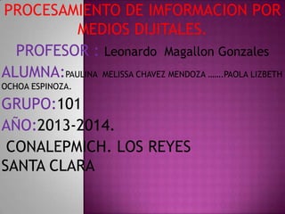 PROCESAMIENTO DE IMFORMACION POR
MEDIOS DIJITALES.
PROFESOR : Leonardo Magallon Gonzales
ALUMNA:PAULINA MELISSA CHAVEZ MENDOZA …….PAOLA LIZBETH
OCHOA ESPINOZA.

GRUPO:101
AÑO:2013-2014.
CONALEPMICH. LOS REYES
SANTA CLARA

 