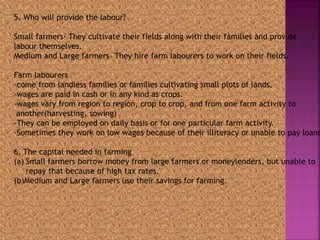 5. Who will provide the labour? 
Small farmers- They cultivate their fields along with their families and provide 
labour themselves. 
Medium and Large farmers- They hire farm labourers to work on their fields. 
Farm labourers 
-come from landless families or families cultivating small plots of lands. 
-wages are paid in cash or in any kind as crops. 
-wages vary from region to region, crop to crop, and from one farm activity to 
another(harvesting, sowing) 
-They can be employed on daily basis or for one particular farm activity. 
-Sometimes they work on low wages because of their illiteracy or unable to pay loans. 
6. The capital needed in farming 
(a) Small farmers borrow money from large farmers or moneylenders, but unable to 
repay that because of high tax rates. 
(b)Medium and Large farmers use their savings for farming. 
 