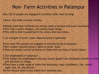 Non- Farm Activities in Palampur 
Only 25% of people are engaged in activities other than farming. 
1.Dairy- the other common activity 
People feed their buffaloes on various types of grasses and jowar and bajra. 
The milk is sold in Raiganj, the nearby large village. 
The milk is then transported to far away cities and towns. 
2. An example of small- scale manufacturing in palampur 
Less than fifty people are engaged in manufacturing in palampur. 
Very simple manufacturing is done on small- scale. 
They are mostly carried at homes or fields with the help of family labour. 
3.The shopkeepers of palampur 
The traders are shopkeepers who buy various goods from wholesale markets in cities 
and sell them in village. 
They have a wide range of items like stationary, soap, toothpaste, rice, wheat, 
sugar, tea, oil, biscuits,etc. 
A few houses close to bus stand have eatables also. 
 