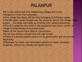 PALAMPUR 
It is well connected with neighboring villages and towns. 
Raiganj is 3 kms from palampur. 
This village has about 450 families belonging to different castes. 
The 80 upper castes villages own the majority land in the village. Their 
houses are large and made up of bricks with cement plastering. 
The SCs comprises one third of the population and live in corner of 
village in small houses of mud and straw. 
Most of the houses have electric connections. 
It has two primary schools and one high school. 
There is a primary health centre run by government and one private 
dispensary. 
Palampur has fairly well developed systems of roads, transport, 
irrigation, electricity, schools and health centre. 
 